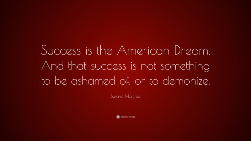 Susana Martinez Quote: “Success is the American Dream. And that success is not something to be ashamed of, or to demonize.”
