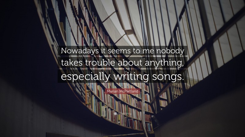 Marian McPartland Quote: “Nowadays it seems to me nobody takes trouble about anything, especially writing songs.”