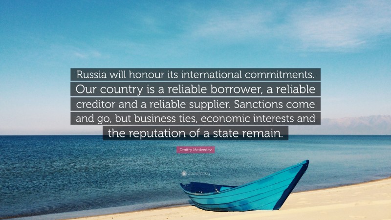 Dmitry Medvedev Quote: “Russia will honour its international commitments. Our country is a reliable borrower, a reliable creditor and a reliable supplier. Sanctions come and go, but business ties, economic interests and the reputation of a state remain.”