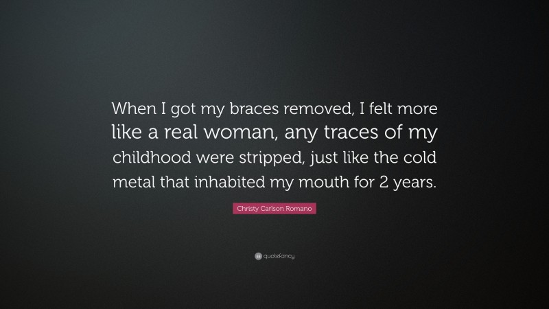 Christy Carlson Romano Quote: “When I got my braces removed, I felt more like a real woman, any traces of my childhood were stripped, just like the cold metal that inhabited my mouth for 2 years.”