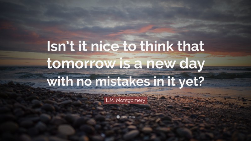 L.M. Montgomery Quote: “Isn’t it nice to think that tomorrow is a new day with no mistakes in it yet?”