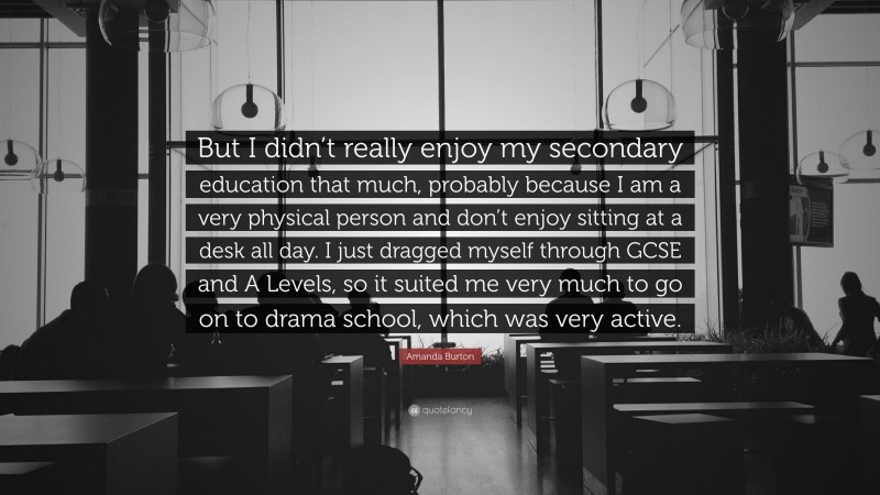 Amanda Burton Quote: “But I didn’t really enjoy my secondary education that much, probably because I am a very physical person and don’t enjoy sitting at a desk all day. I just dragged myself through GCSE and A Levels, so it suited me very much to go on to drama school, which was very active.”