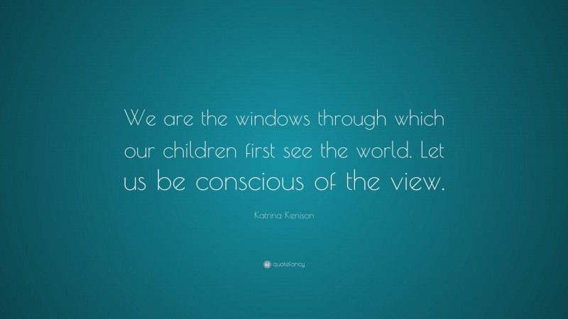 Katrina Kenison Quote: “We are the windows through which our children first see the world. Let us be conscious of the view.”