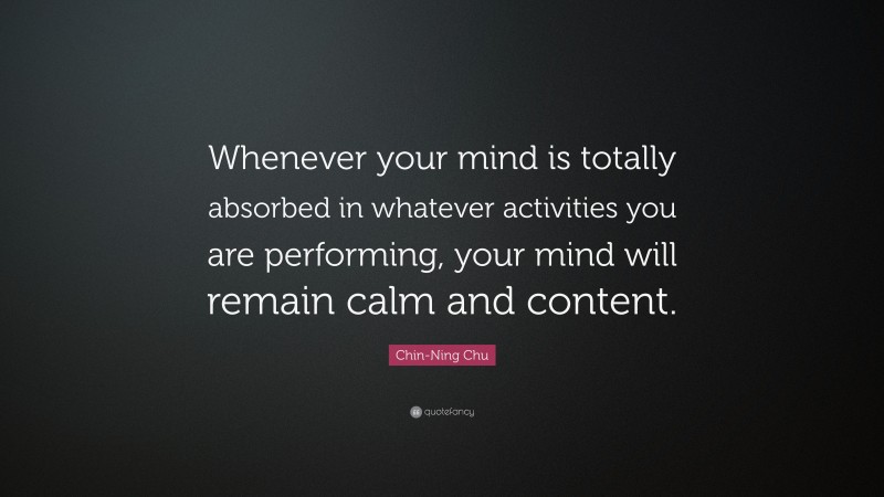 Chin-Ning Chu Quote: “Whenever your mind is totally absorbed in whatever activities you are performing, your mind will remain calm and content.”