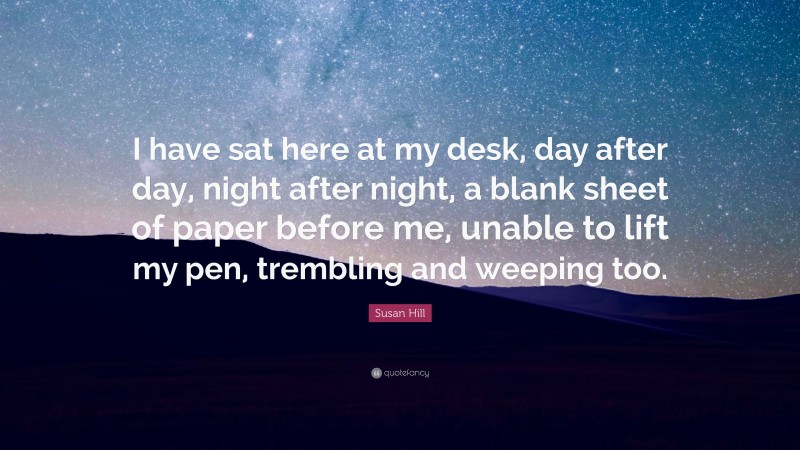 Susan Hill Quote: “I have sat here at my desk, day after day, night after night, a blank sheet of paper before me, unable to lift my pen, trembling and weeping too.”