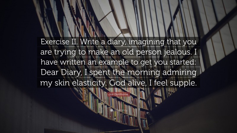 Joe Dunthorne Quote: “Exercise II. Write a diary, imagining that you are trying to make an old person jealous. I have written an example to get you started: Dear Diary, I spent the morning admiring my skin elasticity. God alive, I feel supple.”