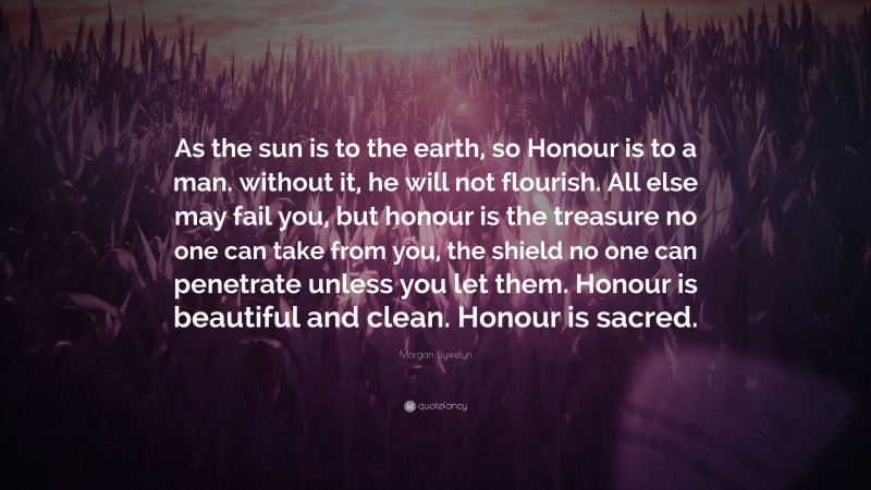 Morgan Llywelyn Quote: “As the sun is to the earth, so Honour is to a man. without it, he will not flourish. All else may fail you, but honour is the treasure no one can take from you, the shield no one can penetrate unless you let them. Honour is beautiful and clean. Honour is sacred.”