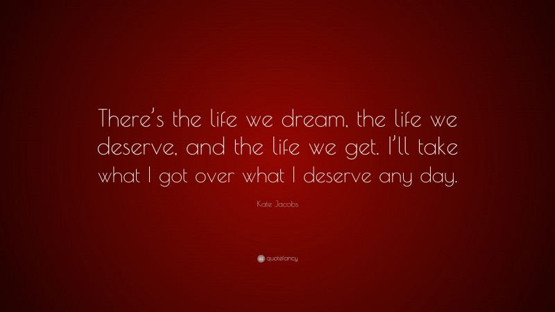 Kate Jacobs Quote: “There’s the life we dream, the life we deserve, and the life we get. I’ll take what I got over what I deserve any day.”