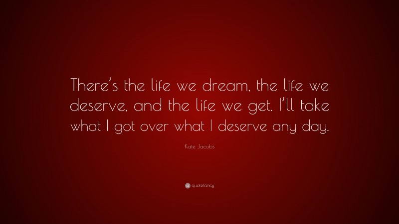 Kate Jacobs Quote: “There’s the life we dream, the life we deserve, and the life we get. I’ll take what I got over what I deserve any day.”