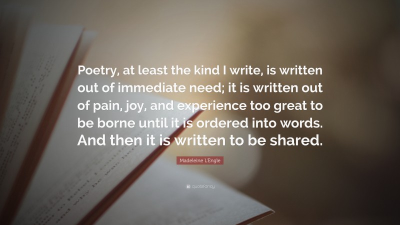 Madeleine L'Engle Quote: “Poetry, at least the kind I write, is written out of immediate need; it is written out of pain, joy, and experience too great to be borne until it is ordered into words. And then it is written to be shared.”