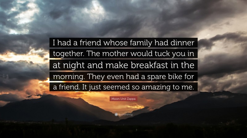 Moon Unit Zappa Quote: “I had a friend whose family had dinner together. The mother would tuck you in at night and make breakfast in the morning. They even had a spare bike for a friend. It just seemed so amazing to me.”