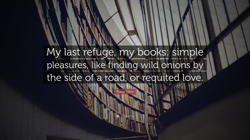 Tracy Letts Quote: “My last refuge, my books: simple pleasures, like finding wild onions by the side of a road, or requited love.”