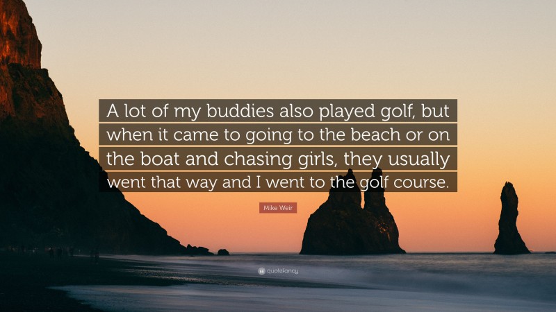 Mike Weir Quote: “A lot of my buddies also played golf, but when it came to going to the beach or on the boat and chasing girls, they usually went that way and I went to the golf course.”