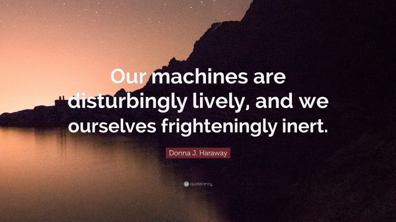 Donna J. Haraway Quote: “Our machines are disturbingly lively, and we ourselves frighteningly inert.”