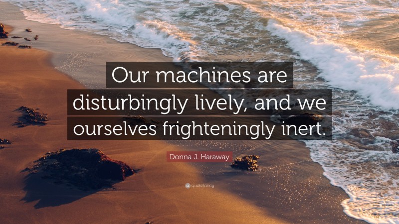 Donna J. Haraway Quote: “Our machines are disturbingly lively, and we ourselves frighteningly inert.”