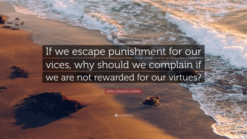 John Churton Collins Quote: “If we escape punishment for our vices, why should we complain if we are not rewarded for our virtues?”