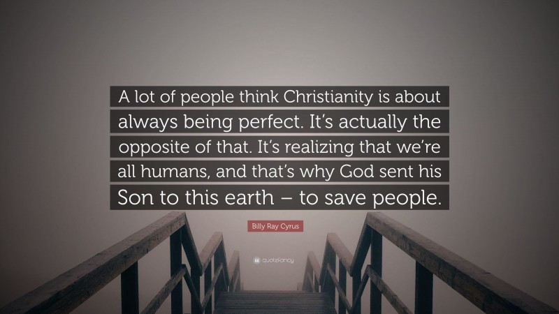 Billy Ray Cyrus Quote: “A lot of people think Christianity is about always being perfect. It’s actually the opposite of that. It’s realizing that we’re all humans, and that’s why God sent his Son to this earth – to save people.”