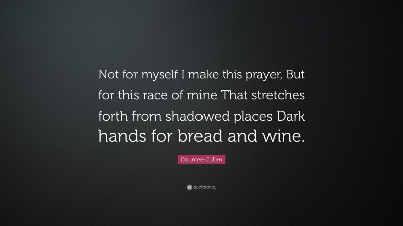 Countee Cullen Quote: “Not for myself I make this prayer, But for this race of mine That stretches forth from shadowed places Dark hands for bread and wine.”