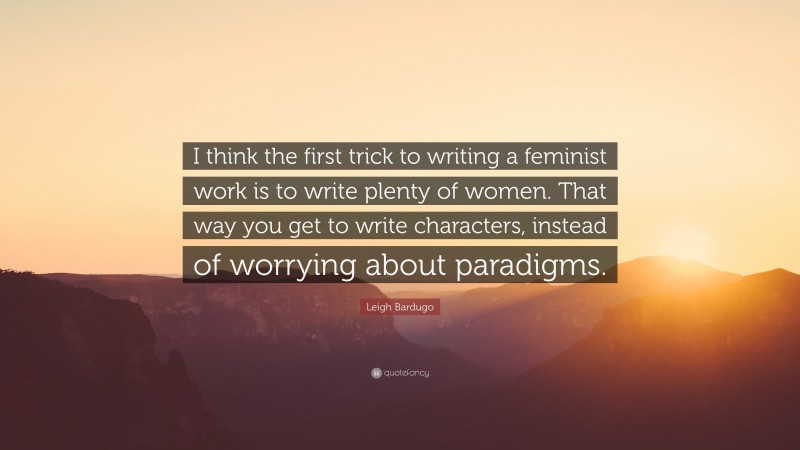 Leigh Bardugo Quote: “I think the first trick to writing a feminist work is to write plenty of women. That way you get to write characters, instead of worrying about paradigms.”