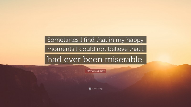 Marion Milner Quote: “Sometimes I find that in my happy moments I could not believe that I had ever been miserable.”