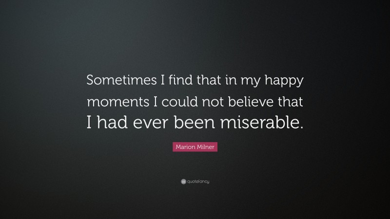 Marion Milner Quote: “Sometimes I find that in my happy moments I could not believe that I had ever been miserable.”