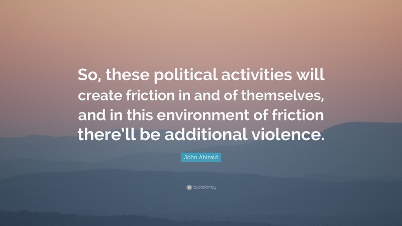 John Abizaid Quote: “So, these political activities will create friction in and of themselves, and in this environment of friction there’ll be additional violence.”