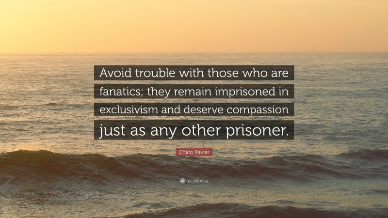 Chico Xavier Quote: “Avoid trouble with those who are fanatics; they remain imprisoned in exclusivism and deserve compassion just as any other prisoner.”