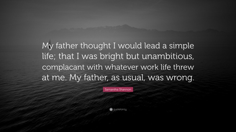 Samantha Shannon Quote: “My father thought I would lead a simple life; that I was bright but unambitious, complacant with whatever work life threw at me. My father, as usual, was wrong.”