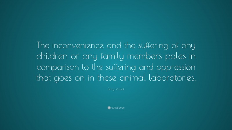 Jerry Vlasak Quote: “The inconvenience and the suffering of any children or any family members pales in comparison to the suffering and oppression that goes on in these animal laboratories.”