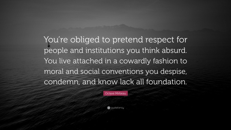 Octave Mirbeau Quote: “You’re obliged to pretend respect for people and institutions you think absurd. You live attached in a cowardly fashion to moral and social conventions you despise, condemn, and know lack all foundation.”