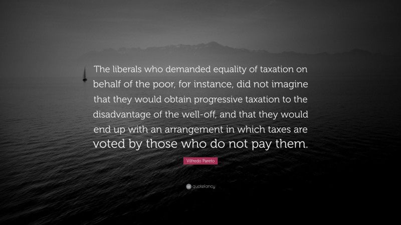 Vilfredo Pareto Quote: “The liberals who demanded equality of taxation on behalf of the poor, for instance, did not imagine that they would obtain progressive taxation to the disadvantage of the well-off, and that they would end up with an arrangement in which taxes are voted by those who do not pay them.”