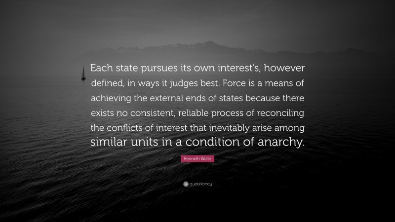 Kenneth Waltz Quote: “Each state pursues its own interest’s, however defined, in ways it judges best. Force is a means of achieving the external ends of states because there exists no consistent, reliable process of reconciling the conflicts of interest that inevitably arise among similar units in a condition of anarchy.”