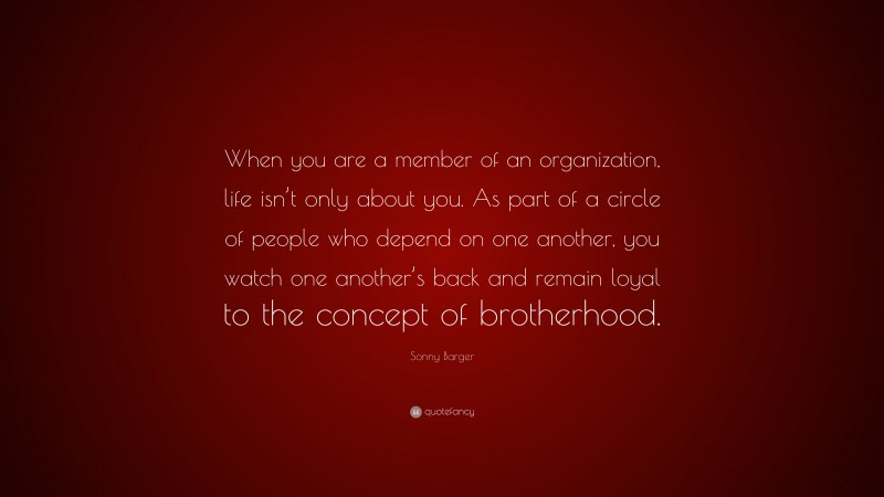 Sonny Barger Quote: “When you are a member of an organization, life isn’t only about you. As part of a circle of people who depend on one another, you watch one another’s back and remain loyal to the concept of brotherhood.”