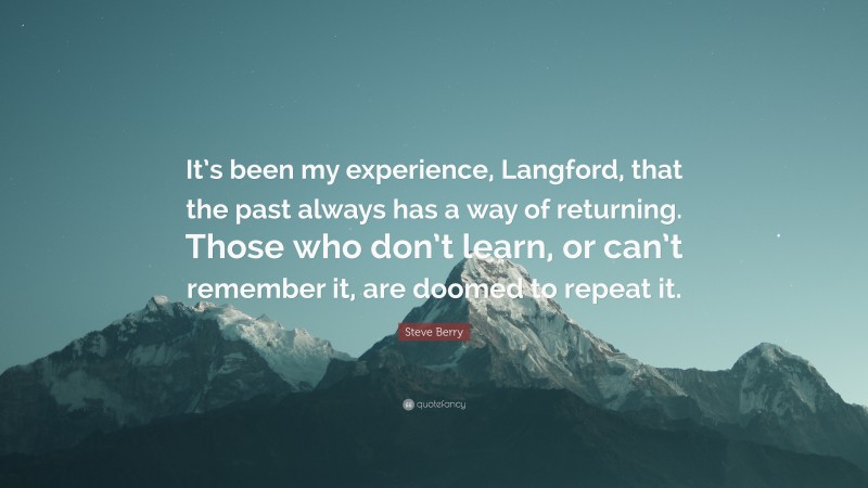 Steve Berry Quote: “It’s been my experience, Langford, that the past always has a way of returning. Those who don’t learn, or can’t remember it, are doomed to repeat it.”