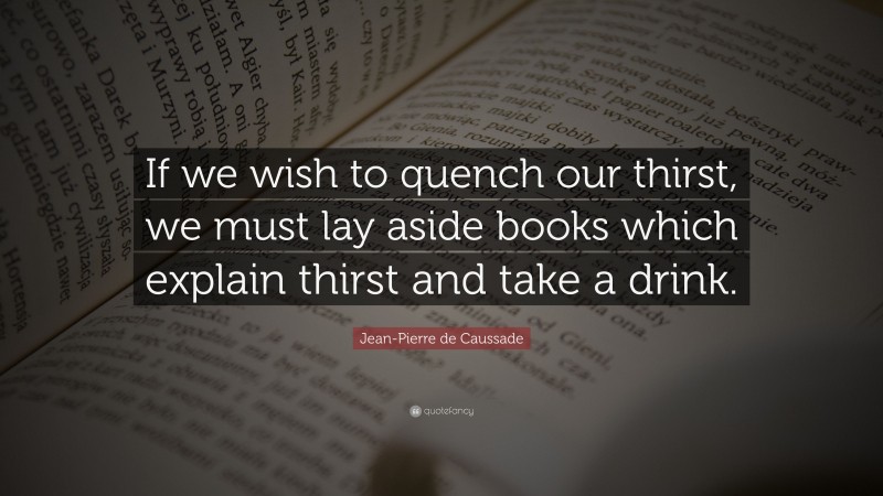 Jean-Pierre de Caussade Quote: “If we wish to quench our thirst, we must lay aside books which explain thirst and take a drink.”