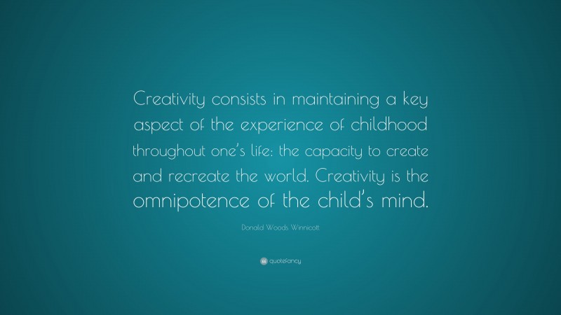 Donald Woods Winnicott Quote: “Creativity consists in maintaining a key aspect of the experience of childhood throughout one’s life: the capacity to create and recreate the world. Creativity is the omnipotence of the child’s mind.”