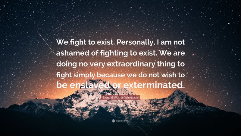 Donald Woods Winnicott Quote: “We fight to exist. Personally, I am not ashamed of fighting to exist. We are doing no very extraordinary thing to fight simply because we do not wish to be enslaved or exterminated.”