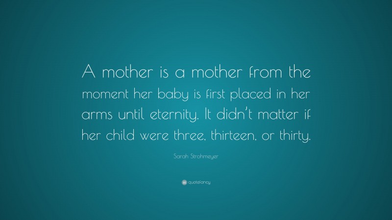 Sarah Strohmeyer Quote: “A mother is a mother from the moment her baby is first placed in her arms until eternity. It didn’t matter if her child were three, thirteen, or thirty.”