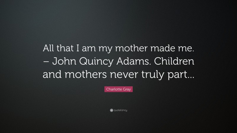 Charlotte Gray Quote: “All that I am my mother made me. – John Quincy Adams. Children and mothers never truly part...”
