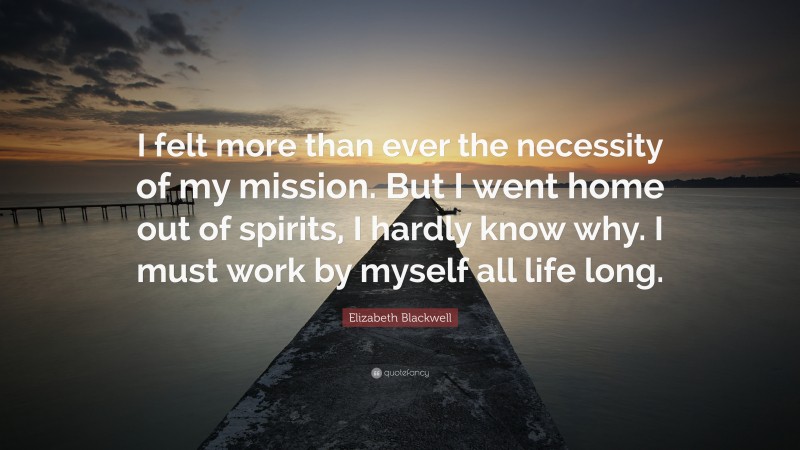 Elizabeth Blackwell Quote: “I felt more than ever the necessity of my mission. But I went home out of spirits, I hardly know why. I must work by myself all life long.”