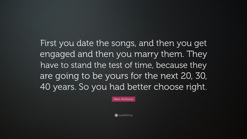 Marc Anthony Quote: “First you date the songs, and then you get engaged and then you marry them. They have to stand the test of time, because they are going to be yours for the next 20, 30, 40 years. So you had better choose right.”