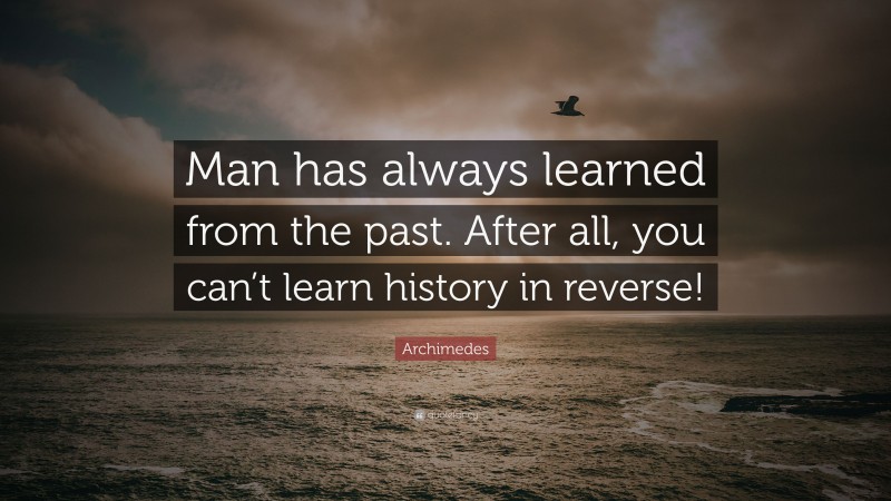 Archimedes Quote: “Man has always learned from the past. After all, you can’t learn history in reverse!”
