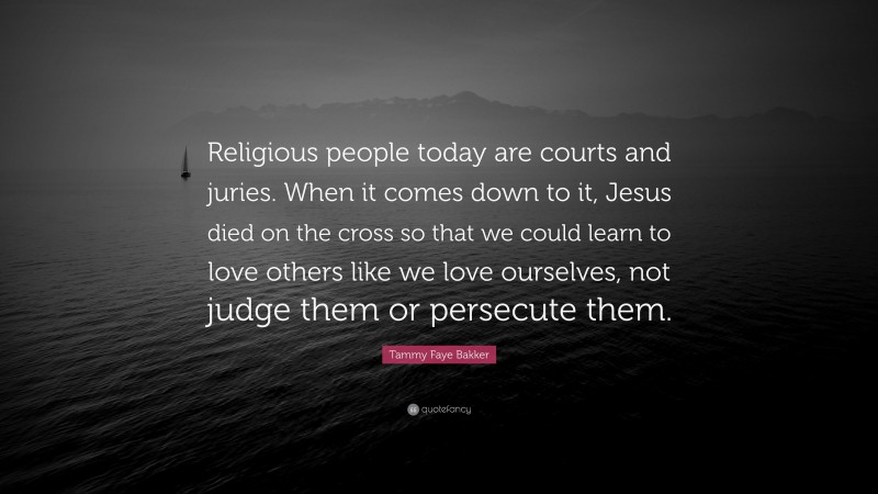Tammy Faye Bakker Quote: “Religious people today are courts and juries. When it comes down to it, Jesus died on the cross so that we could learn to love others like we love ourselves, not judge them or persecute them.”