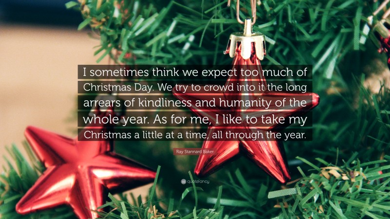 Ray Stannard Baker Quote: “I sometimes think we expect too much of Christmas Day. We try to crowd into it the long arrears of kindliness and humanity of the whole year. As for me, I like to take my Christmas a little at a time, all through the year.”