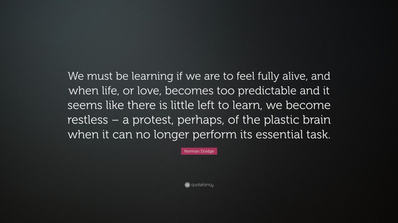 Norman Doidge Quote: “We must be learning if we are to feel fully alive, and when life, or love, becomes too predictable and it seems like there is little left to learn, we become restless – a protest, perhaps, of the plastic brain when it can no longer perform its essential task.”