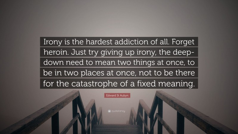 Edward St Aubyn Quote: “Irony is the hardest addiction of all. Forget heroin. Just try giving up irony, the deep-down need to mean two things at once, to be in two places at once, not to be there for the catastrophe of a fixed meaning.”