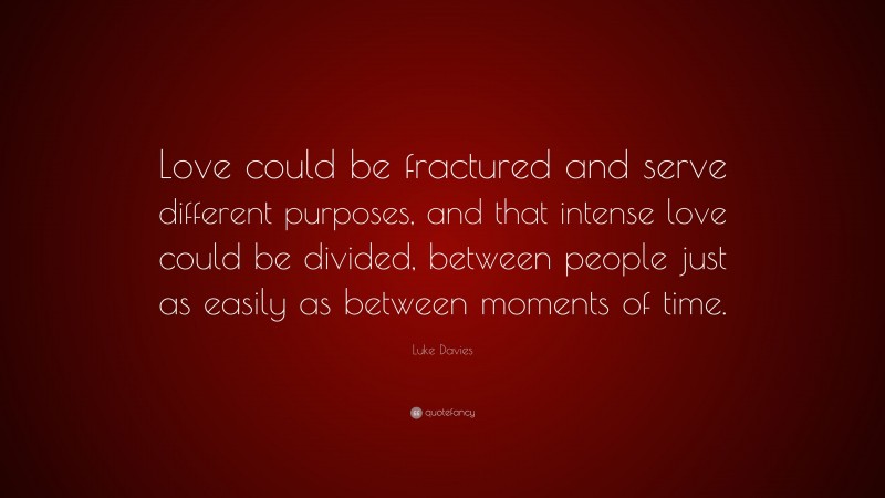 Luke Davies Quote: “Love could be fractured and serve different purposes, and that intense love could be divided, between people just as easily as between moments of time.”