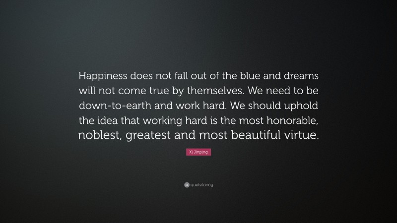 Xi Jinping Quote: “Happiness does not fall out of the blue and dreams will not come true by themselves. We need to be down-to-earth and work hard. We should uphold the idea that working hard is the most honorable, noblest, greatest and most beautiful virtue.”