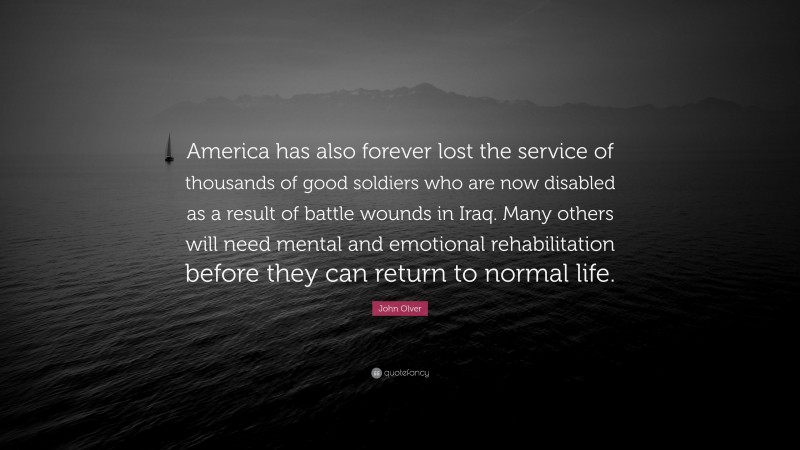 John Olver Quote: “America has also forever lost the service of thousands of good soldiers who are now disabled as a result of battle wounds in Iraq. Many others will need mental and emotional rehabilitation before they can return to normal life.”