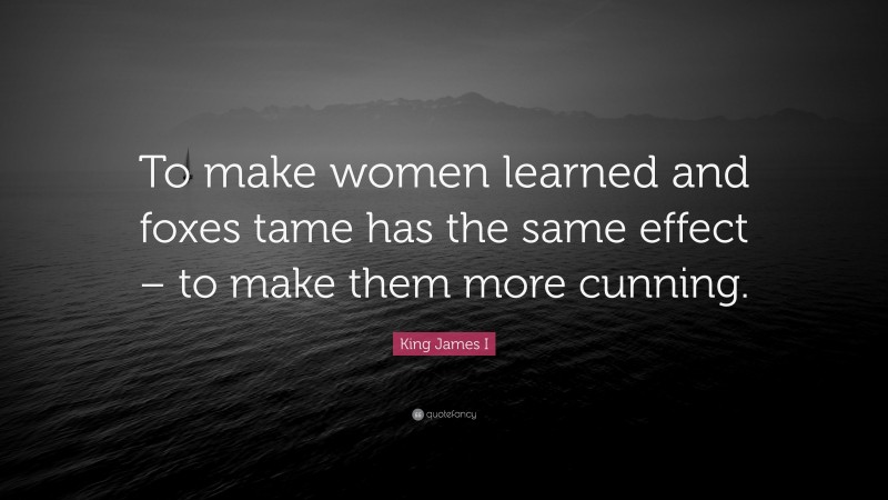 King James I Quote: “To make women learned and foxes tame has the same effect – to make them more cunning.”